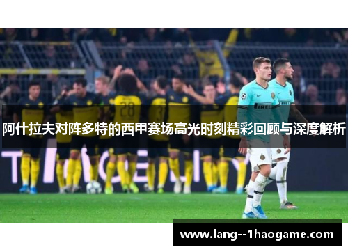 阿什拉夫对阵多特的西甲赛场高光时刻精彩回顾与深度解析