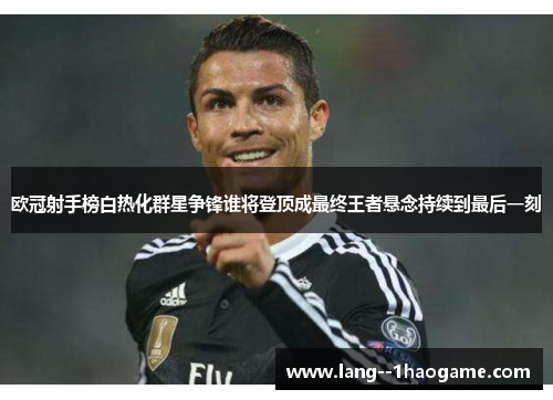 欧冠射手榜白热化群星争锋谁将登顶成最终王者悬念持续到最后一刻