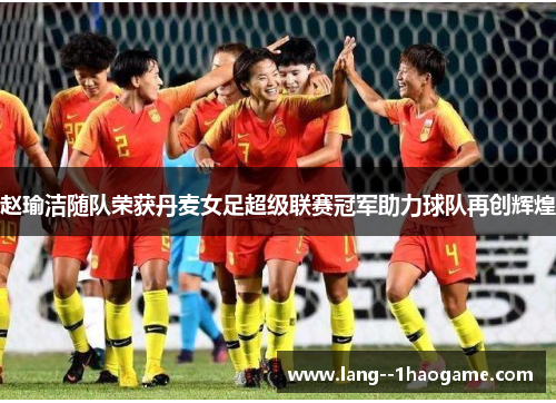 赵瑜洁随队荣获丹麦女足超级联赛冠军助力球队再创辉煌