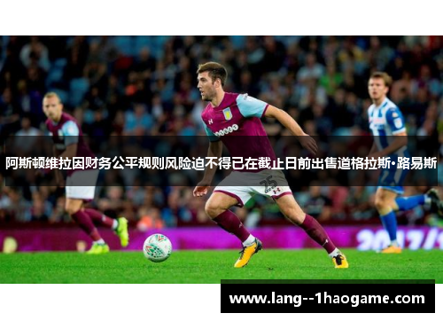 阿斯顿维拉因财务公平规则风险迫不得已在截止日前出售道格拉斯·路易斯
